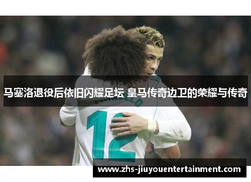 马塞洛退役后依旧闪耀足坛 皇马传奇边卫的荣耀与传奇
