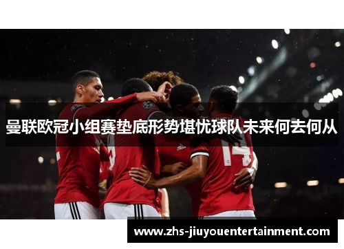 曼联欧冠小组赛垫底形势堪忧球队未来何去何从