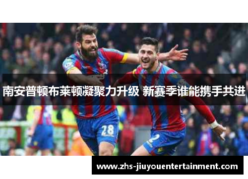 南安普顿布莱顿凝聚力升级 新赛季谁能携手共进