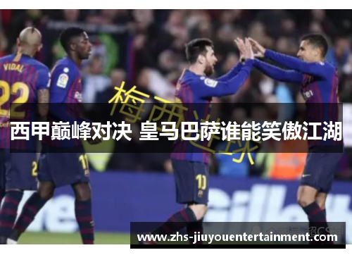西甲巅峰对决 皇马巴萨谁能笑傲江湖